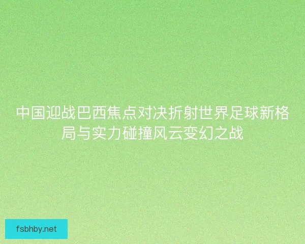 中国迎战巴西焦点对决折射世界足球新格局与实力碰撞风云变幻之战