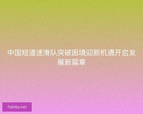 中国短道速滑队突破困境迎新机遇开启发展新篇章