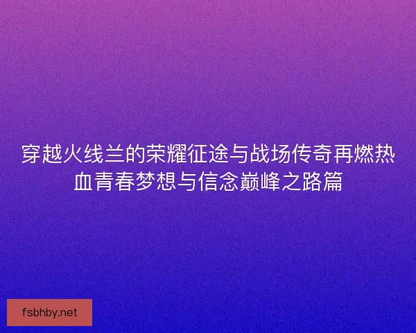 穿越火线兰的荣耀征途与战场传奇再燃热血青春梦想与信念巅峰之路篇