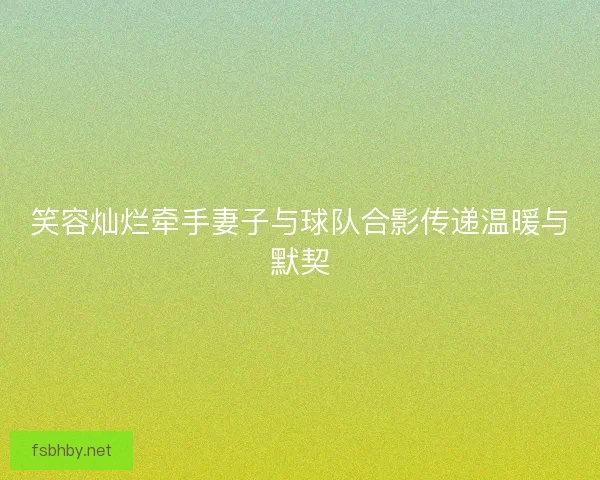 笑容灿烂牵手妻子与球队合影传递温暖与默契