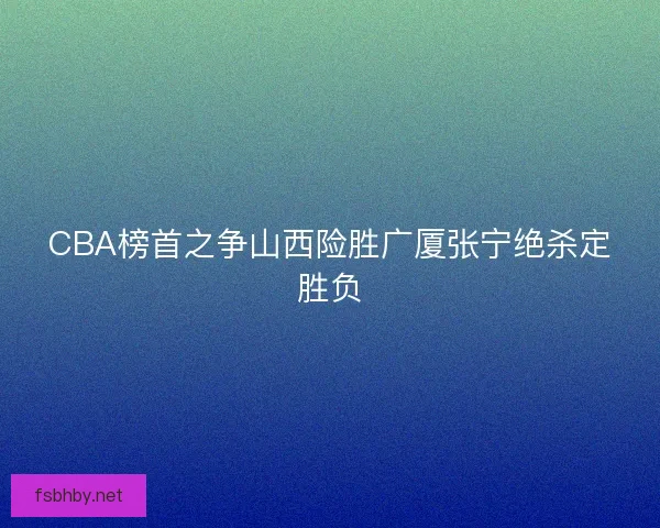 CBA榜首之争山西险胜广厦张宁绝杀定胜负