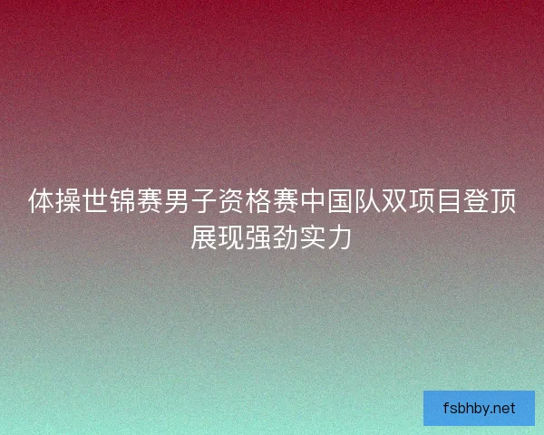 体操世锦赛男子资格赛中国队双项目登顶展现强劲实力