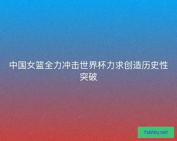 中国女篮全力冲击世界杯力求创造历史性突破