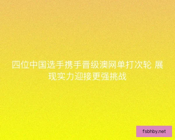 四位中国选手携手晋级澳网单打次轮 展现实力迎接更强挑战