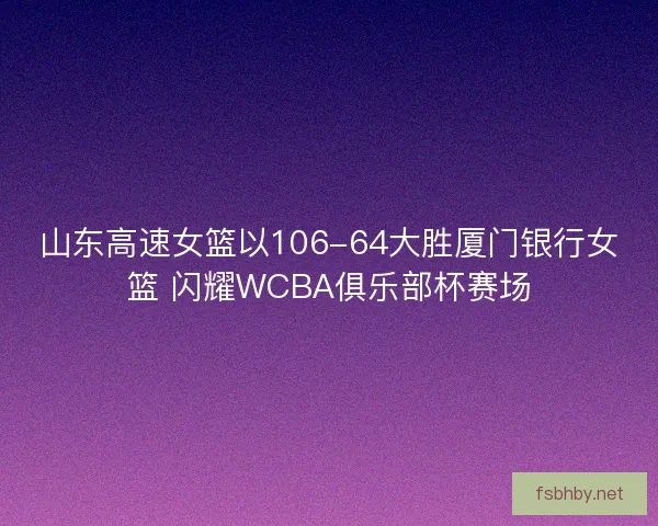 山东高速女篮以106-64大胜厦门银行女篮 闪耀WCBA俱乐部杯赛场